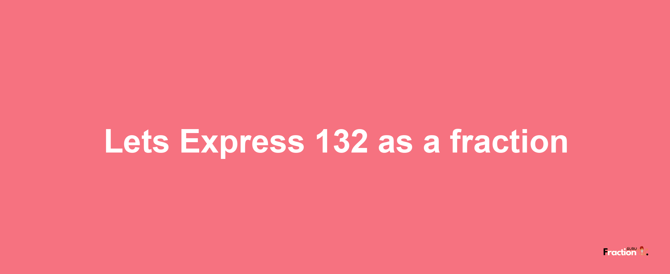 Lets Express 132 as afraction